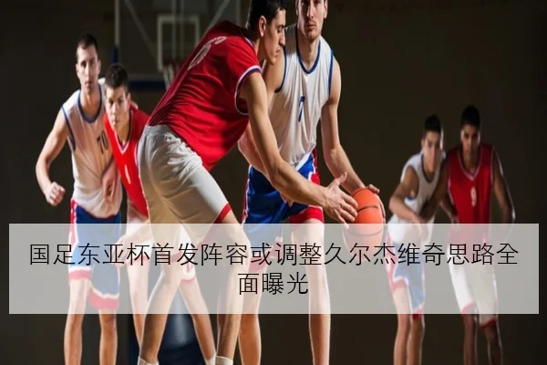 国足东亚杯首发阵容或调整久尔杰维奇思路全面曝光