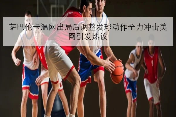 萨巴伦卡温网出局后调整发球动作全力冲击美网引发热议