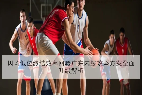周琦低位终结效率回暖广东内线攻坚方案全面升级解析